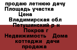 продаю летнюю дачу › Площадь участка ­ 400 › Цена ­ 500 000 - Владимирская обл., Петушинский р-н, Покров г. Недвижимость » Дома, коттеджи, дачи продажа   